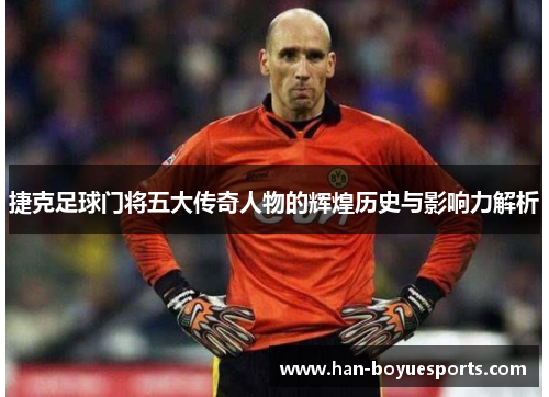捷克足球门将五大传奇人物的辉煌历史与影响力解析 捷克足球门将五大传奇人物的辉煌历史与影响力解析