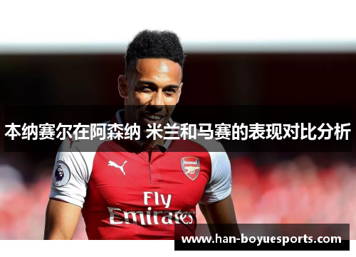 本纳赛尔在阿森纳 米兰和马赛的表现对比分析 本纳赛尔在阿森纳 米兰和马赛的表现对比分析