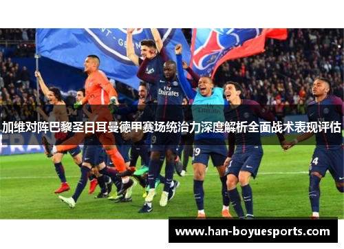 加维对阵巴黎圣日耳曼德甲赛场统治力深度解析全面战术表现评估 加维对阵巴黎圣日耳曼德甲赛场统治力深度解析全面战术表现评估