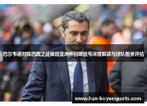 巴尔韦德对阵巴西之战展现亚洲杯回暖信号深度解读与球队前景评估