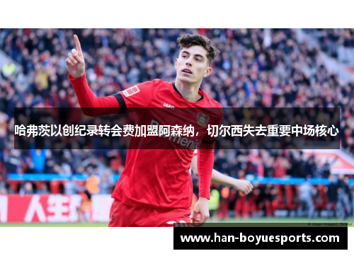 哈弗茨以创纪录转会费加盟阿森纳,切尔西失去重要中场核心 哈弗茨以创纪录转会费加盟阿森纳,切尔西失去重要中场核心