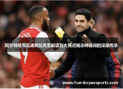 阿尔特塔与瓜迪奥拉关系解读五大亮点揭示师徒间的深厚传承 阿尔特塔与瓜迪奥拉关系解读五大亮点揭示师徒间的深厚传承
